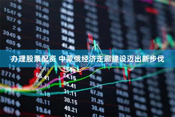 办理股票配资 中蒙俄经济走廊建设迈出新步伐