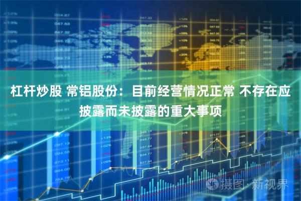 杠杆炒股 常铝股份：目前经营情况正常 不存在应披露而未披露的重大事项