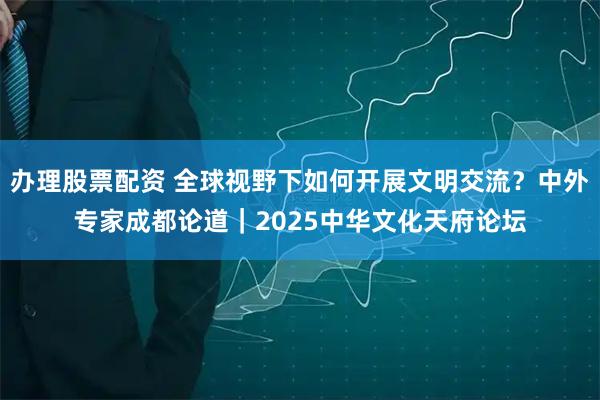 办理股票配资 全球视野下如何开展文明交流？中外专家成都论道｜2025中华文化天府论坛
