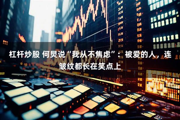 杠杆炒股 何炅说“我从不焦虑”：被爱的人，连皱纹都长在笑点上