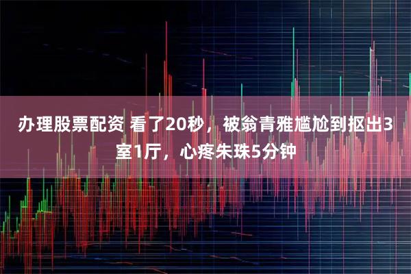 办理股票配资 看了20秒，被翁青雅尴尬到抠出3室1厅，心疼朱珠5分钟