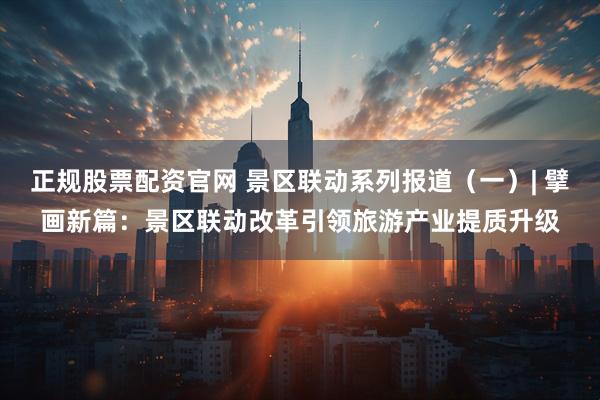 正规股票配资官网 景区联动系列报道（一）| 擘画新篇：景区联动改革引领旅游产业提质升级