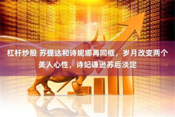 杠杆炒股 苏提达和诗妮娜再同框，岁月改变两个美人心性，诗妃谦逊苏后淡定