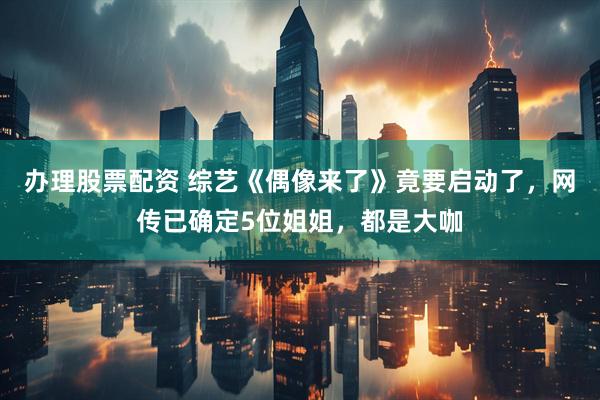 办理股票配资 综艺《偶像来了》竟要启动了，网传已确定5位姐姐，都是大咖