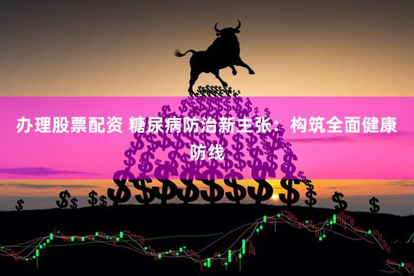 办理股票配资 糖尿病防治新主张：构筑全面健康防线