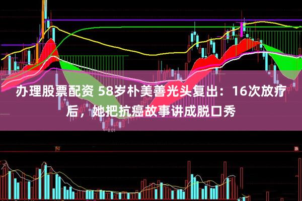 办理股票配资 58岁朴美善光头复出：16次放疗后，她把抗癌故事讲成脱口秀