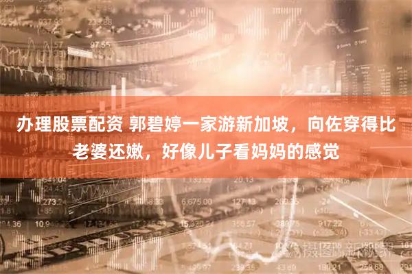 办理股票配资 郭碧婷一家游新加坡，向佐穿得比老婆还嫩，好像儿子看妈妈的感觉
