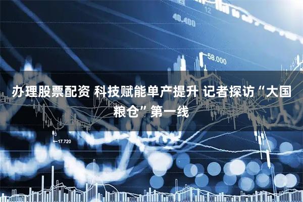 办理股票配资 科技赋能单产提升 记者探访“大国粮仓”第一线