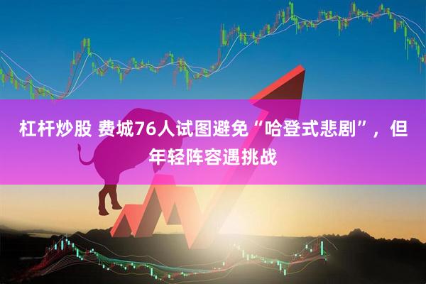 杠杆炒股 费城76人试图避免“哈登式悲剧”，但年轻阵容遇挑战