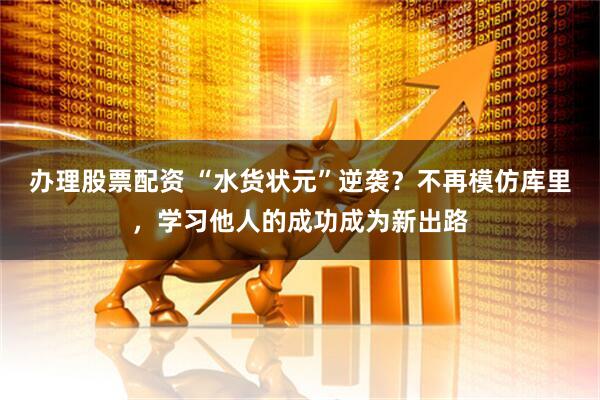 办理股票配资 “水货状元”逆袭？不再模仿库里，学习他人的成功成为新出路