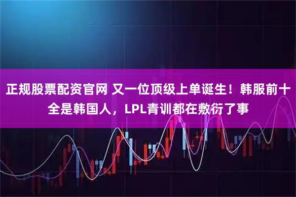 正规股票配资官网 又一位顶级上单诞生！韩服前十全是韩国人，LPL青训都在敷衍了事