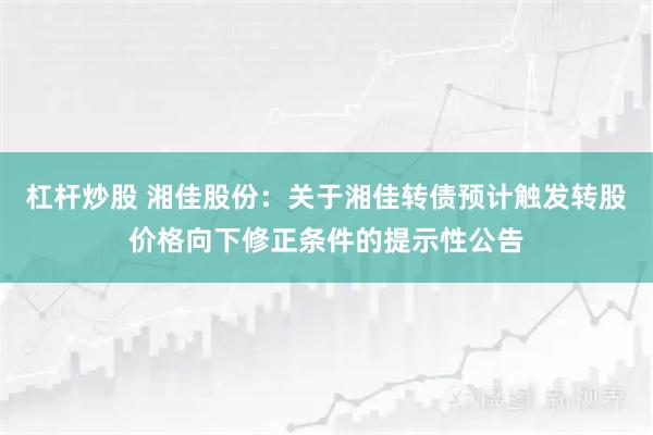 杠杆炒股 湘佳股份：关于湘佳转债预计触发转股价格向下修正条件的提示性公告