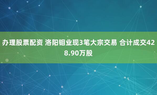 办理股票配资 洛阳钼业现3笔大宗交易 合计成交428.90万股