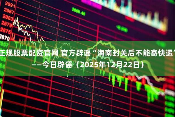 正规股票配资官网 官方辟谣“海南封关后不能寄快递”——今日辟谣（2025年12月22日）