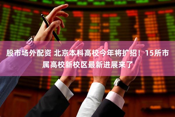 股市场外配资 北京本科高校今年将扩招！15所市属高校新校区最新进展来了