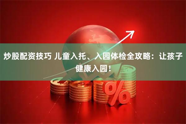 炒股配资技巧 儿童入托、入园体检全攻略：让孩子健康入园！