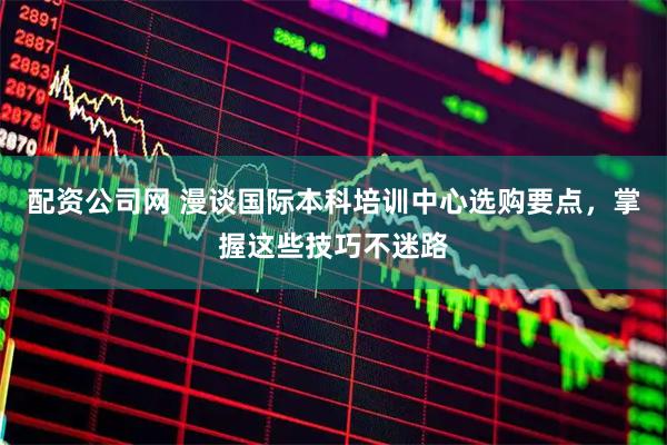 配资公司网 漫谈国际本科培训中心选购要点，掌握这些技巧不迷路