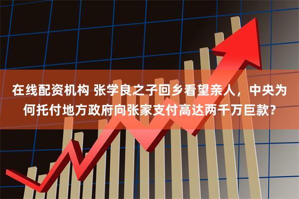 在线配资机构 张学良之子回乡看望亲人，中央为何托付地方政府向张家支付高达两千万巨款？