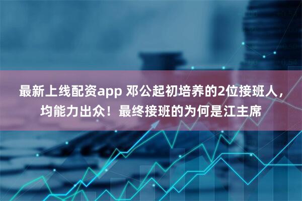 最新上线配资app 邓公起初培养的2位接班人，均能力出众！最终接班的为何是江主席