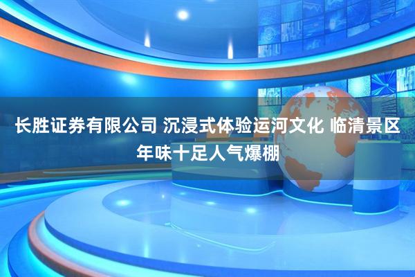 长胜证券有限公司 沉浸式体验运河文化 临清景区年味十足人气爆棚