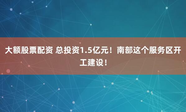 大额股票配资 总投资1.5亿元！南部这个服务区开工建设！