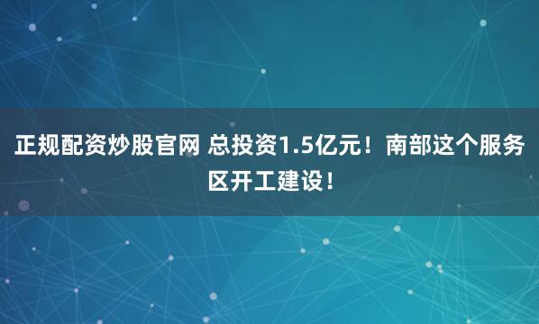 正规配资炒股官网 总投资1.5亿元！南部这个服务区开工建设！