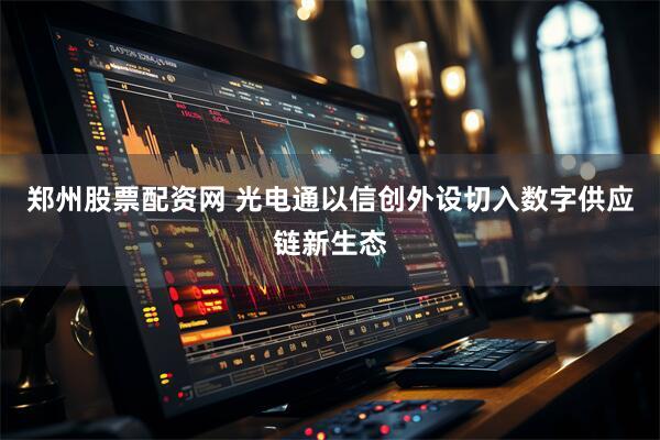 郑州股票配资网 光电通以信创外设切入数字供应链新生态