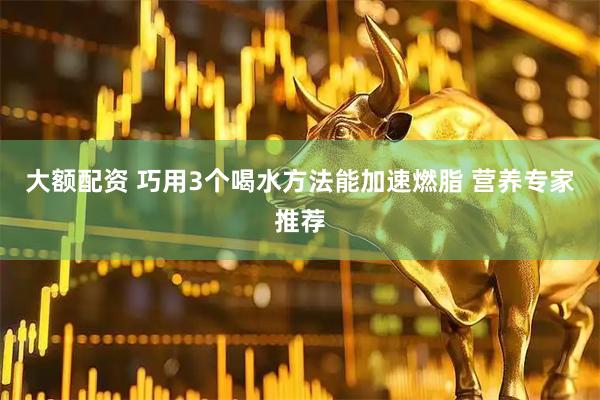 大额配资 巧用3个喝水方法能加速燃脂 营养专家推荐