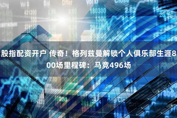 股指配资开户 传奇！格列兹曼解锁个人俱乐部生涯800场里程碑：马竞496场
