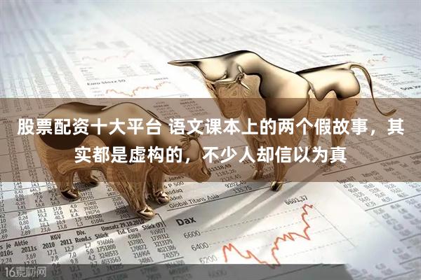 股票配资十大平台 语文课本上的两个假故事，其实都是虚构的，不少人却信以为真