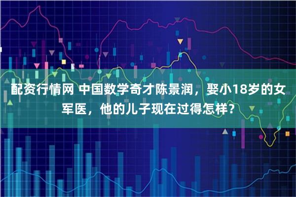 配资行情网 中国数学奇才陈景润，娶小18岁的女军医，他的儿子现在过得怎样？