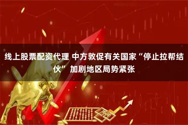 线上股票配资代理 中方敦促有关国家“停止拉帮结伙” 加剧地区局势紧张
