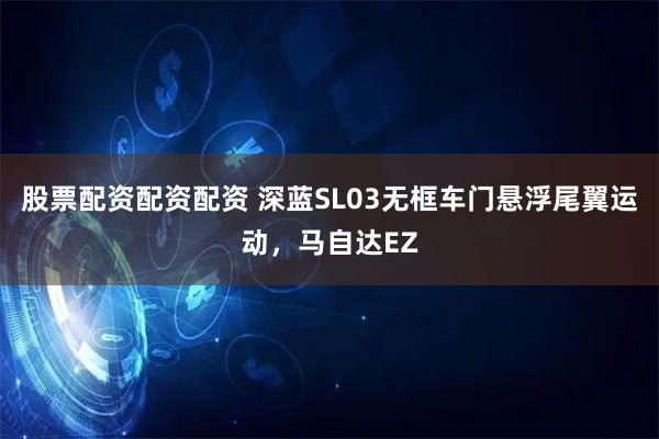 股票配资配资配资 深蓝SL03无框车门悬浮尾翼运动，马自达EZ