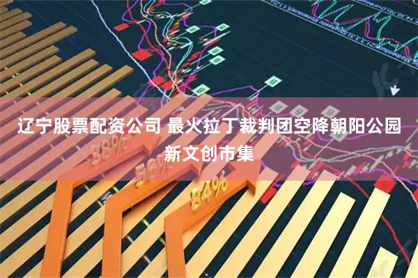 辽宁股票配资公司 最火拉丁裁判团空降朝阳公园新文创市集
