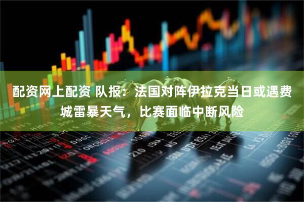 配资网上配资 队报：法国对阵伊拉克当日或遇费城雷暴天气，比赛面临中断风险