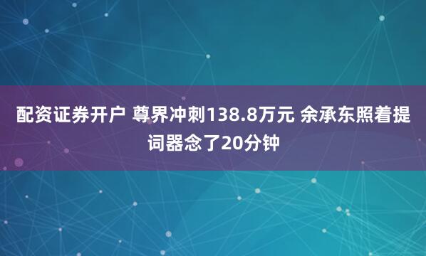 配资证券开户 尊界冲刺138.8万元 余承东照着提词器念了20分钟