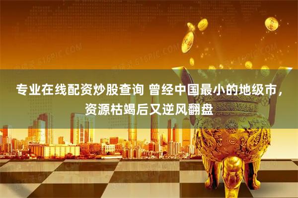 专业在线配资炒股查询 曾经中国最小的地级市，资源枯竭后又逆风翻盘