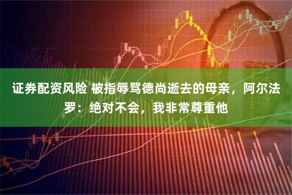 证券配资风险 被指辱骂德尚逝去的母亲，阿尔法罗：绝对不会，我非常尊重他