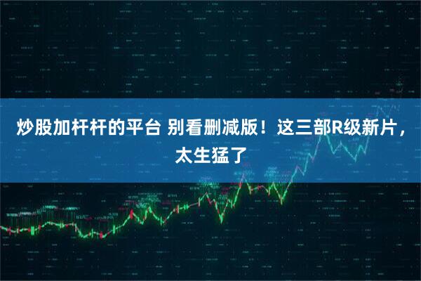 炒股加杆杆的平台 别看删减版！这三部R级新片，太生猛了