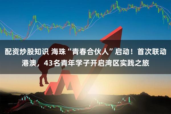 配资炒股知识 海珠“青春合伙人”启动！首次联动港澳，43名青年学子开启湾区实践之旅