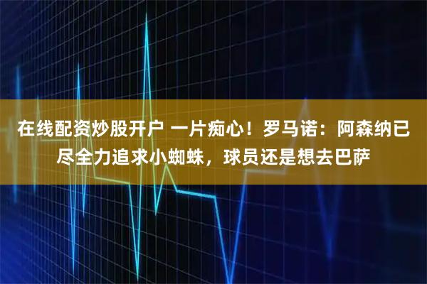 在线配资炒股开户 一片痴心！罗马诺：阿森纳已尽全力追求小蜘蛛，球员还是想去巴萨