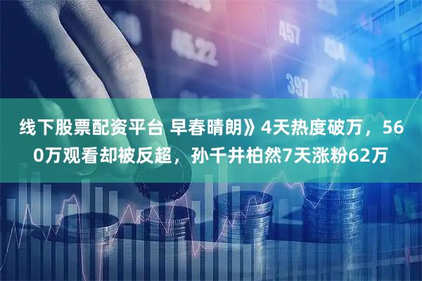 线下股票配资平台 早春晴朗》4天热度破万，560万观看却被反超，孙千井柏然7天涨粉62万